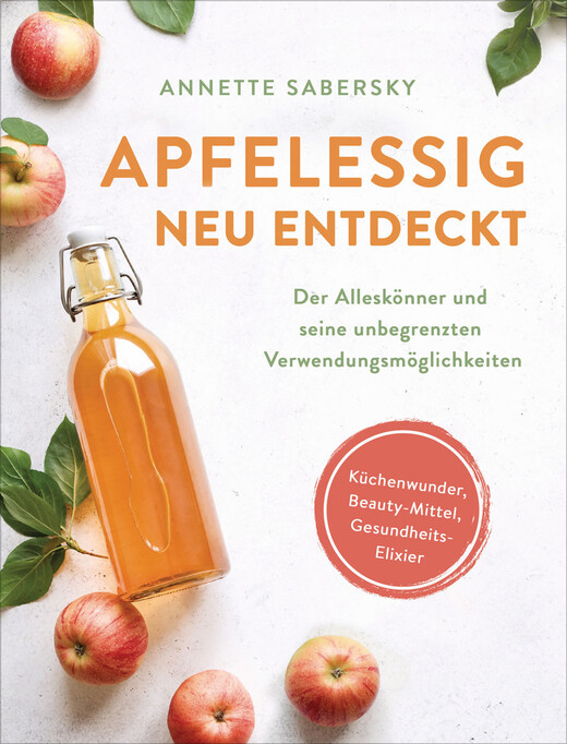 Apfelessig neu entdeckt - Der Alleskönner und seine unbegrenzten Verwendungsmöglichkeiten. Küchenwunder, Beauty-Mittel,